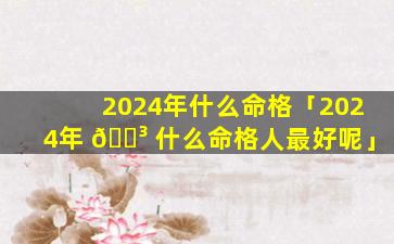 2024年什么命格「2024年 🌳 什么命格人最好呢」